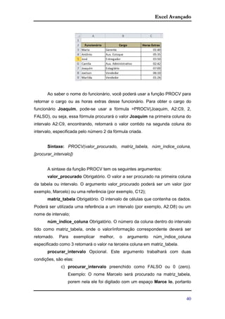 Excel Avançado
40
Ao saber o nome do funcionário, você poderá usar a função PROCV para
retornar o cargo ou as horas extras desse funcionário. Para obter o cargo do
funcionário Joaquim, pode-se usar a fórmula =PROCV(Joaquim, A2:C9, 2,
FALSO), ou seja, essa fórmula procurará o valor Joaquim na primeira coluna do
intervalo A2:C9, encontrando, retornará o valor contido na segunda coluna do
intervalo, especificada pelo número 2 da fórmula criada.
Sintaxe: PROCV(valor_procurado, matriz_tabela, núm_índice_coluna,
[procurar_intervalo])
A sintaxe da função PROCV tem os seguintes argumentos:
valor_procurado Obrigatório. O valor a ser procurado na primeira coluna
da tabela ou intervalo. O argumento valor_procurado poderá ser um valor (por
exemplo, Marcelo) ou uma referência (por exemplo, C12);
matriz_tabela Obrigatório. O intervalo de células que contenha os dados.
Poderá ser utilizada uma referência a um intervalo (por exemplo, A2:D8) ou um
nome de intervalo;
núm_índice_coluna Obrigatório. O número da coluna dentro do intervalo
tido como matriz_tabela, onde o valor/informação correspondente deverá ser
retornado. Para exemplicar melhor, o argumento núm_índice_coluna
especificado como 3 retornará o valor na terceira coluna em matriz_tabela.
procurar_intervalo Opcional. Este argumento trabalhará com duas
condições, são elas:
c) procurar_intervalo preenchido como FALSO ou 0 (zero).
Exemplo: O nome Marcelo será procurado na matriz_tabela,
porem nela ele foi digitado com um espaço Marce lo, portanto
 