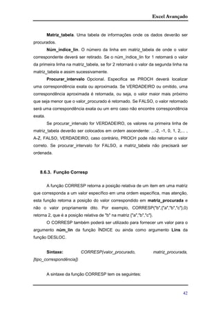 Excel Avançado
42
Matriz_tabela. Uma tabela de informações onde os dados deverão ser
procurados.
Núm_índice_lin. O número da linha em matriz_tabela de onde o valor
correspondente deverá ser retirado. Se o núm_índice_lin for 1 retornará o valor
da primeira linha na matriz_tabela, se for 2 retornará o valor da segunda linha na
matriz_tabela e assim sucessivamente.
Procurar_intervalo Opcional. Especifica se PROCH deverá localizar
uma correspondência exata ou aproximada. Se VERDADEIRO ou omitido, uma
correspondência aproximada é retornada, ou seja, o valor maior mais próximo
que seja menor que o valor_procurado é retornado. Se FALSO, o valor retornado
será uma correspondência exata ou um erro caso não encontre correspondência
exata.
Se procurar_intervalo for VERDADEIRO, os valores na primeira linha de
matriz_tabela deverão ser colocados em ordem ascendente: ...-2, -1, 0, 1, 2,... ,
A-Z, FALSO, VERDADEIRO, caso contrário, PROCH pode não retornar o valor
correto. Se procurar_intervalo for FALSO, a matriz_tabela não precisará ser
ordenada.
8.6.3. Função Corresp
A função CORRESP retorna a posição relativa de um item em uma matriz
que corresponda a um valor específico em uma ordem específica, mas atenção,
esta função retorna a posição do valor correspondido em matriz_procurada e
não o valor propriamente dito. Por exemplo, CORRESP("b",{"a","b","c"},0)
retorna 2, que é a posição relativa de "b" na matriz {"a","b","c"}.
O CORRESP também poderá ser utilizado para fornecer um valor para o
argumento núm_lin da função ÍNDICE ou ainda como argumento Lins da
função DESLOC.
Sintaxe: CORRESP(valor_procurado, matriz_procurada,
[tipo_correspondência])
A sintaxe da função CORRESP tem os seguintes:
 