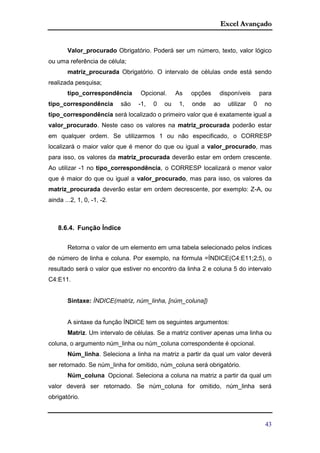 Excel Avançado
43
Valor_procurado Obrigatório. Poderá ser um número, texto, valor lógico
ou uma referência de célula;
matriz_procurada Obrigatório. O intervalo de células onde está sendo
realizada pesquisa;
tipo_correspondência Opcional. As opções disponíveis para
tipo_correspondência são -1, 0 ou 1, onde ao utilizar 0 no
tipo_correspondência será localizado o primeiro valor que é exatamente igual a
valor_procurado. Neste caso os valores na matriz_procurada poderão estar
em qualquer ordem. Se utilizarmos 1 ou não especificado, o CORRESP
localizará o maior valor que é menor do que ou igual a valor_procurado, mas
para isso, os valores da matriz_procurada deverão estar em ordem crescente.
Ao utilizar -1 no tipo_correspondência, o CORRESP localizará o menor valor
que é maior do que ou igual a valor_procurado, mas para isso, os valores da
matriz_procurada deverão estar em ordem decrescente, por exemplo: Z-A, ou
ainda ...2, 1, 0, -1, -2.
8.6.4. Função Índice
Retorna o valor de um elemento em uma tabela selecionado pelos índices
de número de linha e coluna. Por exemplo, na fórmula =ÍNDICE(C4:E11;2;5), o
resultado será o valor que estiver no encontro da linha 2 e coluna 5 do intervalo
C4:E11.
Sintaxe: ÍNDICE(matriz, núm_linha, [núm_coluna])
A sintaxe da função ÍNDICE tem os seguintes argumentos:
Matriz. Um intervalo de células. Se a matriz contiver apenas uma linha ou
coluna, o argumento núm_linha ou núm_coluna correspondente é opcional.
Núm_linha. Seleciona a linha na matriz a partir da qual um valor deverá
ser retornado. Se núm_linha for omitido, núm_coluna será obrigatório.
Núm_coluna Opcional. Seleciona a coluna na matriz a partir da qual um
valor deverá ser retornado. Se núm_coluna for omitido, núm_linha será
obrigatório.
 