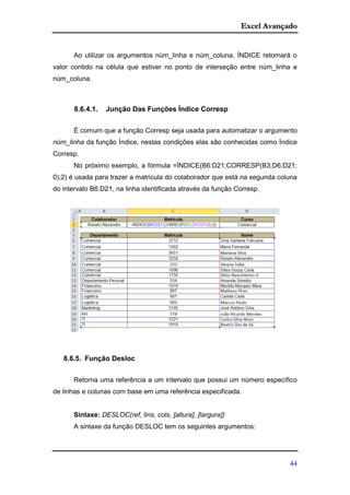 Excel Avançado
44
Ao utilizar os argumentos núm_linha e núm_coluna, ÍNDICE retornará o
valor contido na célula que estiver no ponto de interseção entre núm_linha e
núm_coluna.
8.6.4.1. Junção Das Funções Índice Corresp
É comum que a função Corresp seja usada para automatizar o argumento
núm_linha da função Índice, nestas condições elas são conhecidas como Índice
Corresp.
No próximo exemplo, a fórmula =ÍNDICE(B6:D21;CORRESP(B3;D6:D21;
0);2) é usada para trazer a matricula do colaborador que está na segunda coluna
do intervalo B6:D21, na linha identificada através da função Corresp.
8.6.5. Função Desloc
Retorna uma referência a um intervalo que possui um número específico
de linhas e colunas com base em uma referência especificada.
Sintaxe: DESLOC(ref, lins, cols, [altura], [largura])
A sintaxe da função DESLOC tem os seguintes argumentos:
 