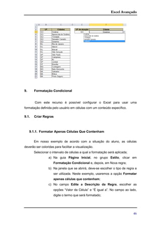 Excel Avançado
46
9. Formatação Condicional
Com este recurso é possível configurar o Excel para usar uma
formatação definida pelo usuário em células com um conteúdo específico.
9.1. Criar Regras
9.1.1. Formatar Apenas Células Que Contenham
Em nosso exemplo de acordo com a situação do aluno, as células
deverão ser coloridas para facilitar a visualização.
Selecionar o intervalo de células a qual a formatação será aplicada;
a) Na guia Página Inicial, no grupo Estilo, clicar em
Formatação Condicional e, depois, em Nova regra;
b) Na janela que se abrirá, deve-se escolher o tipo de regra a
ser utilizada. Neste exemplo, usaremos a opção Formatar
apenas células que contenham;
c) No campo Edite a Descrição da Regra, escolher as
opções “Valor da Célula” e “É igual a”. No campo ao lado,
digite o termo que será formatado;
 
