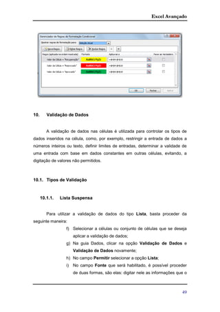 Excel Avançado
49
10. Validação de Dados
A validação de dados nas células é utilizada para controlar os tipos de
dados inseridos na célula, como, por exemplo, restringir a entrada de dados a
números inteiros ou texto, definir limites de entradas, determinar a validade de
uma entrada com base em dados constantes em outras células, evitando, a
digitação de valores não permitidos.
10.1. Tipos de Validação
10.1.1. Lista Suspensa
Para utilizar a validação de dados do tipo Lista, basta proceder da
seguinte maneira:
f) Selecionar a células ou conjunto de células que se deseja
aplicar a validação de dados;
g) Na guia Dados, clicar na opção Validação de Dados e
Validação de Dados novamente;
h) No campo Permitir selecionar a opção Lista;
i) No campo Fonte que será habilitado, é possível proceder
de duas formas, são elas: digitar nele as informações que o
 