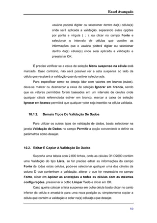 Excel Avançado
50
usuário poderá digitar ou selecionar dentro da(s) célula(s)
onde será aplicada a validação, separando estas opções
por ponto e vírgula ( ; ), ou clicar no campo Fonte e
selecionar o intervalo de células que contém as
informações que o usuário poderá digitar ou selecionar
dentro da(s) célula(s) onde será aplicada a validação e
pressionar OK.
É preciso verificar se a caixa de seleção Menu suspenso na célula está
marcada. Caso contrário, não será possível ver a seta suspensa ao lado da
célula que receberá a validação quando estiver selecionada.
Para especificar como se deseja lidar com valores em branco (nulos),
deve-se marcar ou desmarcar a caixa de seleção Ignorar em branco, sendo
que os valores permitidos forem baseados em um intervalo de células onde
qualquer célula referenciada estiver em branco, marcar a caixa de seleção
Ignorar em branco permitirá que qualquer valor seja inserido na célula validada.
10.1.2. Demais Tipos De Validação De Dados
Para utilizar os outros tipos de validação de dados, basta selecionar na
janela Validação de Dados no campo Permitir a opção conveniente e definir os
parâmetros como desejar.
10.2. Editar E Copiar A Validação De Dados
Suponha uma tabela com 2.000 linhas, onde as células D1:D2000 contém
uma Validação do tipo Lista, se for preciso editar as informações do campo
Fonte de todas estas células, pode-se selecionar qualquer uma das células da
coluna D que contenham a validação, alterar o que for necessário no campo
Fonte, clicar em Aplicar as alterações a todas as células com as mesmas
configurações, pressionar o botão Limpar Tudo e clicar em OK.
Caso queira colocar a lista suspensa em outra célula basta clicar no canto
inferior da célula e arrastá-la para uma nova posição ou simplesmente copiar a
célula que contém a validação e colar na(s) célula(s) que desejar.
 