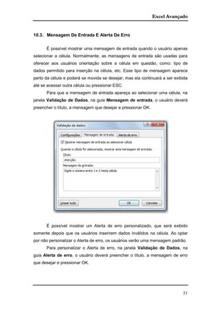 Excel Avançado
51
10.3. Mensagem De Entrada E Alerta De Erro
É possível mostrar uma mensagem de entrada quando o usuário apenas
selecionar a célula. Normalmente, as mensagens de entrada são usadas para
oferecer aos usuários orientação sobre a célula em questão, como: tipo de
dados permitido para inserção na célula, etc. Esse tipo de mensagem aparece
perto da célula e poderá se movida se desejar, mas ela continuará a ser exibida
até se acessar outra célula ou pressionar ESC.
Para que a mensagem de entrada apareça ao selecionar uma célula, na
janela Validação de Dados, na guia Mensagem de entrada, o usuário deverá
preencher o título, a mensagem que desejar e pressionar OK.
É possível mostrar um Alerta de erro personalizado, que será exibido
somente depois que os usuários inserirem dados inválidos na célula. Ao optar
por não personalizar o Alerta de erro, os usuários verão uma mensagem padrão.
Para personalizar o Alerta de erro, na janela Validação de Dados, na
guia Alerta de erro, o usuário deverá preencher o título, a mensagem de erro
que desejar e pressionar OK.
 