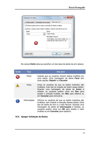 Excel Avançado
52
No campo Estilo deve-se escolher um dos tipos de alerta de erro abaixo:
Ícone Tipo Use para
Parar Impede que os usuários insiram dados inválidos em
uma célula. Uma mensagem de alerta Parar tem
duas opções: Repetir ou Cancelar.
Aviso Avisa os usuários de que os dados inseridos são
inválidos, mas não os impede de inserir esses dados.
Quando uma mensagem de alerta de Aviso é
exibida, os usuários podem clicar em Sim para
aceitar a entrada inválida, em Não para editá-la ou
em Cancelar para removê-la.
Informações Informa os usuários de que os dados inseridos são
inválidos, sem impedir a inserção desses dados. Esse
tipo de alerta de erro é o mais flexível. Quando uma
mensagem de alerta de Informações é exibida, os
usuários podem clicar em OK para aceitar o valor
inválido ou em Cancelar para rejeitá-lo.
10.4. Apagar Validação de Dados
 