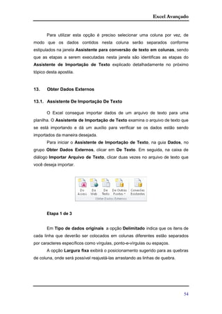 Excel Avançado
54
Para utilizar esta opção é preciso selecionar uma coluna por vez, de
modo que os dados contidos nesta coluna serão separados conforme
estipulados na janela Assistente para conversão de texto em colunas, sendo
que as etapas a serem executadas nesta janela são identificas as etapas do
Assistente de Importação de Texto explicado detalhadamente no próximo
tópico desta apostila.
13. Obter Dados Externos
13.1. Assistente De Importação De Texto
O Excel consegue importar dados de um arquivo de texto para uma
planilha. O Assistente de Importação de Texto examina o arquivo de texto que
se está importando e dá um auxílio para verificar se os dados estão sendo
importados da maneira desejada.
Para iniciar o Assistente de Importação de Texto, na guia Dados, no
grupo Obter Dados Externos, clicar em De Texto. Em seguida, na caixa de
diálogo Importar Arquivo de Texto, clicar duas vezes no arquivo de texto que
você deseja importar.
Etapa 1 de 3
Em Tipo de dados originais a opção Delimitado indica que os itens de
cada linha que deverão ser colocados em colunas diferentes estão separados
por caracteres específicos como vírgulas, ponto-e-vírgulas ou espaços.
A opção Largura fixa exibirá o posicionamento sugerido para as quebras
de coluna, onde será possível reajustá-las arrastando as linhas de quebra.
 