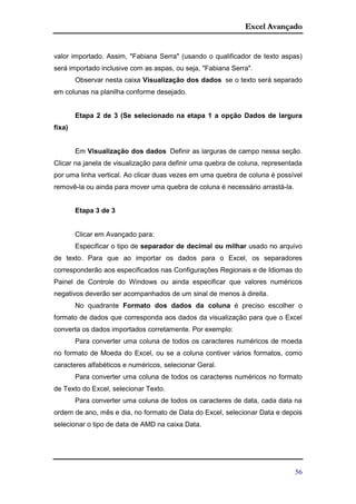 Excel Avançado
56
valor importado. Assim, "Fabiana Serra" (usando o qualificador de texto aspas)
será importado inclusive com as aspas, ou seja, "Fabiana Serra".
Observar nesta caixa Visualização dos dados se o texto será separado
em colunas na planilha conforme desejado.
Etapa 2 de 3 (Se selecionado na etapa 1 a opção Dados de largura
fixa)
Em Visualização dos dados Definir as larguras de campo nessa seção.
Clicar na janela de visualização para definir uma quebra de coluna, representada
por uma linha vertical. Ao clicar duas vezes em uma quebra de coluna é possível
removê-la ou ainda para mover uma quebra de coluna é necessário arrastá-la.
Etapa 3 de 3
Clicar em Avançado para:
Especificar o tipo de separador de decimal ou milhar usado no arquivo
de texto. Para que ao importar os dados para o Excel, os separadores
corresponderão aos especificados nas Configurações Regionais e de Idiomas do
Painel de Controle do Windows ou ainda especificar que valores numéricos
negativos deverão ser acompanhados de um sinal de menos à direita.
No quadrante Formato dos dados da coluna é preciso escolher o
formato de dados que corresponda aos dados da visualização para que o Excel
converta os dados importados corretamente. Por exemplo:
Para converter uma coluna de todos os caracteres numéricos de moeda
no formato de Moeda do Excel, ou se a coluna contiver vários formatos, como
caracteres alfabéticos e numéricos, selecionar Geral.
Para converter uma coluna de todos os caracteres numéricos no formato
de Texto do Excel, selecionar Texto.
Para converter uma coluna de todos os caracteres de data, cada data na
ordem de ano, mês e dia, no formato de Data do Excel, selecionar Data e depois
selecionar o tipo de data de AMD na caixa Data.
 