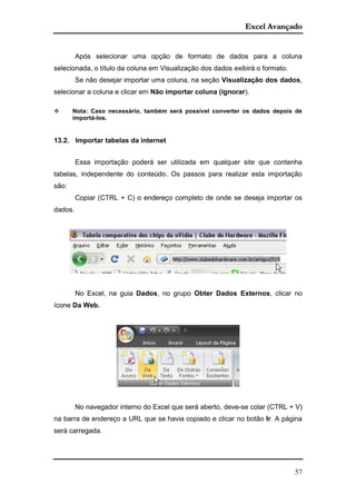 Excel Avançado
57
Após selecionar uma opção de formato de dados para a coluna
selecionada, o título da coluna em Visualização dos dados exibirá o formato.
Se não desejar importar uma coluna, na seção Visualização dos dados,
selecionar a coluna e clicar em Não importar coluna (ignorar).
 Nota: Caso necessário, também será possível converter os dados depois de
importá-los.
13.2. Importar tabelas da internet
Essa importação poderá ser utilizada em qualquer site que contenha
tabelas, independente do conteúdo. Os passos para realizar esta importação
são:
Copiar (CTRL + C) o endereço completo de onde se deseja importar os
dados.
No Excel, na guia Dados, no grupo Obter Dados Externos, clicar no
ícone Da Web.
No navegador interno do Excel que será aberto, deve-se colar (CTRL + V)
na barra de endereço a URL que se havia copiado e clicar no botão Ir. A página
será carregada.
 