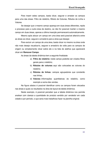 Excel Avançado
61
Para inserir estes campos, basta clicar, segurar e arrastar os campos
para uma das áreas: Filtro de relatório, Rótulo de Colunas, Rótulos de Linha e
Valores.
Se desejar que o mesmo campo apareça em duas áreas diferentes, repita
o processo para a outra área de destino, se não for possível manter o mesmo
campo em duas áreas, apenas a última inserção permanecerá automaticamente.
Mesmo após alocar um campo em uma área será possível alterá-lo entre
as áreas ao clicar, segurar e arrastá-lo para a área que desejar.
Para excluir um campo de uma área, basta clicar no mesmo na área onde
não mais deseja visualiza-lo, segurar e arrastá-lo de volta para os campos de
origem ou simplesmente clicar sobre ele e na lista de atalhos que aparecerá
clicar em Remover Campo.
As áreas da tabela dinâmica tem a seguinte finalidade:
a) Filtro de relatório: neste campo poderão ser criados filtros
gerais para o relatório;
b) Rótulos de colunas: aqui são colocadas as colunas do
relatório;
c) Rótulos de linhas: campos agrupadores que constarão
nas linhas;
d) Valores: informações quantitativas do relatório, como
exemplo a soma das vendas.
Na figura abaixo é possível identificar como os campos foram alocados
nas áreas e quais os resultados na área de layout da tabela dinâmica.
Neste exemplo, é possível perceber que a tabela dinâmica nos permite
analisar com clareza a quantidade de produto vendido por vendedor em cada
cidade e por período, o que seria mais trabalhoso fazer na planilha original.
 
