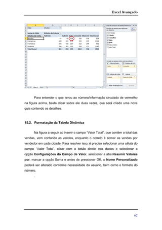 Excel Avançado
62
Para entender o que levou ao número/informação circulado de vermelho
na figura acima, basta clicar sobre ele duas vezes, que será criado uma nova
guia contendo os detalhes.
15.2. Formatação da Tabela Dinâmica
Na figura a seguir ao inserir o campo “Valor Total”, que contém o total das
vendas, vem contando as vendas, enquanto o correto é somar as vendas por
vendedor em cada cidade. Para resolver isso, é preciso selecionar uma célula do
campo “Valor Total”, clicar com o botão direito nos dados e selecionar a
opção Configurações do Campo de Valor, selecionar a aba Resumir Valores
por, marcar a opção Soma e antes de pressionar OK, o Nome Personalizado
poderá ser alterado conforme necessidade do usuário, bem como o formato do
número.
.
 