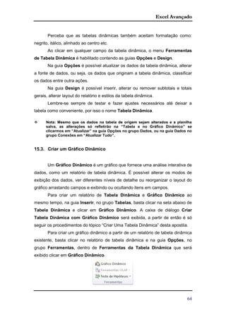 Excel Avançado
64
Perceba que as tabelas dinâmicas também aceitam formatação como:
negrito, itálico, alinhado ao centro etc.
Ao clicar em qualquer campo da tabela dinâmica, o menu Ferramentas
de Tabela Dinâmica é habilitado contendo as guias Opções e Design.
Na guia Opções é possível atualizar os dados da tabela dinâmica, alterar
a fonte de dados, ou seja, os dados que originam a tabela dinâmica, classificar
os dados entre outra ações.
Na guia Design é possível inserir, alterar ou remover subtotais e totais
gerais, alterar layout do relatório e estilos da tabela dinâmica.
Lembre-se sempre de testar e fazer ajustes necessários até deixar a
tabela como conveniente, por isso o nome Tabela Dinâmica.
 Nota: Mesmo que os dados na tabela de origem sejam alterados e a planilha
salva, as alterações só refletirão na “Tabela e no Gráfico Dinâmico” se
clicarmos em “Atualizar” na guia Opções no grupo Dados, ou na guia Dados no
grupo Conexões em “Atualizar Tudo”.
15.3. Criar um Gráfico Dinâmico
Um Gráfico Dinâmico é um gráfico que fornece uma análise interativa de
dados, como um relatório de tabela dinâmica. É possível alterar os modos de
exibição dos dados, ver diferentes níveis de detalhe ou reorganizar o layout do
gráfico arrastando campos e exibindo ou ocultando itens em campos.
Para criar um relatório de Tabela Dinâmica e Gráfico Dinâmico ao
mesmo tempo, na guia Inserir, no grupo Tabelas, basta clicar na seta abaixo de
Tabela Dinâmica e clicar em Gráfico Dinâmico. A caixa de diálogo Criar
Tabela Dinâmica com Gráfico Dinâmico será exibida, a partir de então é só
seguir os procedimentos do tópico “Criar Uma Tabela Dinâmica” desta apostila.
Para criar um gráfico dinâmico a partir de um relatório de tabela dinâmica
existente, basta clicar no relatório de tabela dinâmica e na guia Opções, no
grupo Ferramentas, dentro de Ferramentas da Tabela Dinâmica que será
exibido clicar em Gráfico Dinâmico.
 