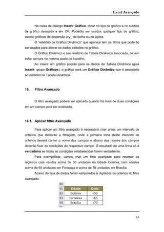 Excel Avançado
65
Na caixa de diálogo Inserir Gráfico, clicar no tipo de gráfico e no subtipo
de gráfico desejado e em OK. Poderão ser usados qualquer tipo de gráfico,
exceto gráficos de dispersão (xy), de bolha ou de ações.
O “relatório de Gráfico Dinâmico” que aparece tem os filtros que poderão
ser usados para alterar os dados exibidos no gráfico.
O Gráfico Dinâmico e seu relatório de Tabela Dinâmica associado, devem
estar sempre na mesma pasta de trabalho.
Ao inserir um gráfico padrão para os dados da Tabela Dinâmica (guia
Inserir, grupo Gráficos), o gráfico será um Gráfico Dinâmico que é associado
ao relatório de Tabela Dinâmica.
16. Filtro Avançado
O filtro avançado poderá ser aplicado quando há mais de duas condições
em um campo para ser analisada.
16.1. Aplicar filtro Avançado
Para aplicar um filtro avançado é necessário criar antes um intervalo de
critérios que definirão a filtragem, onde a primeira linha deste intervalo de
critérios deverá conter o nome dos campos e abaixo dos nomes dos campos
deverão ficar as condições do respectivo campo. O resultado de uma linha só é
verdadeiro se todas as condições estabelecidas forem verdadeiras.
Para exemplificar, vamos criar um filtro avançado para retornar os
registros com vendas acima de 30 unidades na cidade Goiânia, com vendas
acima de 65 unidades em Fortaleza e acima de 70 unidades em Brasília.
Abaixo da lista de dados foram estipulados e digitados os critérios do filtro
avançado:
 