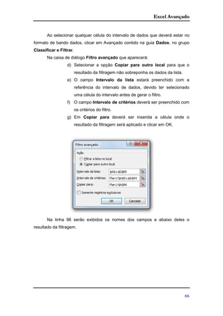 Excel Avançado
66
Ao selecionar qualquer célula do intervalo de dados que deverá estar no
formato de bando dados, clicar em Avançado contido na guia Dados, no grupo
Classificar e Filtrar.
Na caixa de diálogo Filtro avançado que aparecerá:
d) Selecionar a opção Copiar para outro local para que o
resultado da filtragem não sobreponha os dados da lista.
e) O campo Intervalo da lista estará preenchido com a
referência do intervalo de dados, devido ter selecionado
uma célula do intervalo antes de gerar o filtro.
f) O campo Intervalo de critérios deverá ser preenchido com
os critérios do filtro.
g) Em Copiar para deverá ser inserida a célula onde o
resultado da filtragem será aplicado e clicar em OK.
Na linha 96 serão exibidos os nomes dos campos e abaixo deles o
resultado da filtragem.
 