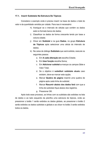 Excel Avançado
69
17.1. Inserir Subtotais Na Estrutura De Tópicos
Considere o exemplo onde é preciso inserir na base de dados o total do
valor e da quantidade vendida por cidade. Para isso é necessário:
h) Averiguar se o intervalo de células que contém os dados
está no formato banco de dados;
i) Classificar os dados de forma crescente tendo por base a
coluna cidade;
j) Clicar em Subtotal e na guia Dados, no grupo Estrutura
de Tópicos após selecionar uma célula do intervalo de
dados;
k) Na caixa de diálogo Subtotais que será exibida, execute os
seguintes passos:
a. Em A cada alteração em escolha Cidade;
b. Em Usar função escolha Soma;
c. Em Adicionar subtotal a marque os campos Qtde e
Valor Total;
d. Se o objetivo é substituir subtotais atuais caso
existam, deve-se marcar esta opção;
e. Marcar Quebra de página inserirá uma quebra de
página após cada linha de subtotal;
f. Marcar Resumir abaixo dos dados fará com que a
linha de subtotais fique abaixo dos registros.
g. Pressionar OK.
Após todo esse processo, as linhas com os subtotais são exibidas na lista
de dados e ao lado esquerdo da planilha uma estrutura de tópicos, onde ao
pressionar o botão 1 serão exibidos os dados globais, ao pressionar o botão 2
serão exibidos os dados subtotais e globais e ao clicar no botão 3 serão exibidos
todos os dados.
 