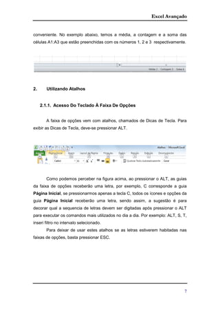 Excel Avançado
7
conveniente. No exemplo abaixo, temos a média, a contagem e a soma das
células A1:A3 que estão preenchidas com os números 1, 2 e 3 respectivamente.
2. Utilizando Atalhos
2.1.1. Acesso Do Teclado À Faixa De Opções
A faixa de opções vem com atalhos, chamados de Dicas de Tecla. Para
exibir as Dicas de Tecla, deve-se pressionar ALT.
Como podemos perceber na figura acima, ao pressionar o ALT, as guias
da faixa de opções receberão uma letra, por exemplo, C corresponde a guia
Página Inicial, se pressionarmos apenas a tecla C, todos os ícones e opções da
guia Página Inicial receberão uma letra, sendo assim, a sugestão é para
decorar qual a sequencia de letras devem ser digitadas após pressionar o ALT
para executar os comandos mais utilizados no dia a dia. Por exemplo: ALT, S, T,
inseri filtro no intervalo selecionado.
Para deixar de usar estes atalhos se as letras estiverem habitadas nas
faixas de opções, basta pressionar ESC.
 