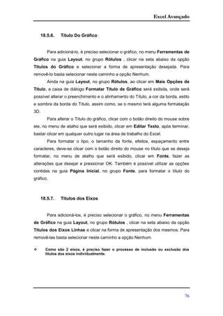 Excel Avançado
76
18.5.6. Título Do Gráfico
Para adicioná-lo, é preciso selecionar o gráfico, no menu Ferramentas de
Gráfico na guia Layout, no grupo Rótulos , clicar na seta abaixo da opção
Títulos do Gráfico e selecionar a forma de apresentação desejada. Para
removê-lo basta selecionar neste caminho a opção Nenhum.
Ainda na guia Layout, no grupo Rótulos, ao clicar em Mais Opções de
Título, a caixa de diálogo Formatar Título de Gráfico será exibida, onde será
possível alterar o preenchimento e o alinhamento do Título, a cor da borda, estilo
e sombra da borda do Título, assim como, se o mesmo terá alguma formatação
3D.
Para alterar o Título do gráfico, clicar com o botão direito do mouse sobre
ele, no menu de atalho que será exibido, clicar em Editar Texto, após terminar,
bastar clicar em qualquer outro lugar na área de trabalho do Excel.
Para formatar o tipo, o tamanho da fonte, efeitos, espaçamento entre
caracteres, deve-se clicar com o botão direito do mouse no título que se deseja
formatar, no menu de atalho que será exibido, clicar em Fonte, fazer as
alterações que desejar e pressionar OK. Também é possível utilizar as opções
contidas na guia Página Inicial, no grupo Fonte, para formatar o título do
gráfico.
18.5.7. Títulos dos Eixos
Para adicioná-los, é preciso selecionar o gráfico, no menu Ferramentas
de Gráfico na guia Layout, no grupo Rótulos , clicar na seta abaixo da opção
Títulos dos Eixos Linhas e clicar na forma de apresentação dos mesmos. Para
removê-las basta selecionar neste caminho a opção Nenhum.
 Como são 2 eixos, é preciso fazer o processo de inclusão ou exclusão dos
títulos dos eixos individualmente.
 