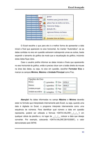 Excel Avançado
80
O Excel escolhe o que para ele é a melhor forma de apresentar a data
inicial e final que aparecerá no eixo horizontal. Ao manter “Automático”, se as
datas contidas no eixo em questão estiverem sobrepondo umas as outras, basta
expandir o tamanho do gráfico de modo que a visualização do gráfico, incluindo
estas datas fique clara.
Caso o usuário prefira informar as datas iniciais e finais que aparecerão
no eixo horizontal do gráfico, então é preciso clicar com o botão direito do mouse
na área das datas, ou seja, no eixo em questão, escolher Formatar Eixo e
marcar os campos Mínimo, Máximo e Unidade Principal como Fixo.
Atenção! As datas informadas no campo Máximo e Mínimo deverão
estar no formato que interpretado internamente pelo Excel, ou seja, quando uma
data é digitada no Excel, o programa interpreta internamente como uma
sequência de números. Para identificar qual número a data em questão
representa, poderá ser utilizada a fórmula =DATA.VALOR(“__/__/__”) em
qualquer célula da planilha e, no lugar de __/__/__ colocar a data que deseja
converter. Por exemplo, colocando =DATA.VALOR(“28/10/2008”), o valor
demonstrado será 39749.
 