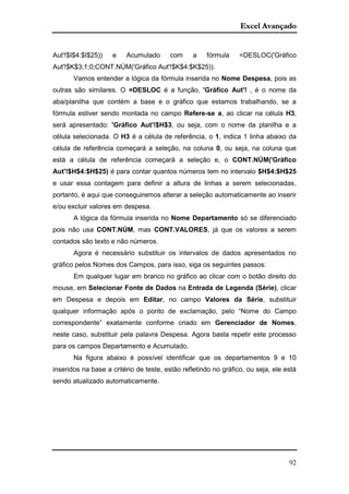 Excel Avançado
92
Aut'!$I$4:$I$25)) e Acumulado com a fórmula =DESLOC('Gráfico
Aut'!$K$3;1;0;CONT.NÚM('Gráfico Aut'!$K$4:$K$25)).
Vamos entender a lógica da fórmula inserida no Nome Despesa, pois as
outras são similares. O =DESLOC é a função, 'Gráfico Aut'! , é o nome da
aba/planilha que contém a base e o gráfico que estamos trabalhando, se a
fórmula estiver sendo montada no campo Refere-se a, ao clicar na célula H3,
será apresentado: 'Gráfico Aut'!$H$3, ou seja, com o nome da planilha e a
célula selecionada. O H3 é a célula de referência, o 1, indica 1 linha abaixo da
célula de referência começará a seleção, na coluna 0, ou seja, na coluna que
está a célula de referência começará a seleção e, o CONT.NÚM('Gráfico
Aut'!$H$4:$H$25) é para contar quantos números tem no intervalo $H$4:$H$25
e usar essa contagem para definir a altura de linhas a serem selecionadas,
portanto, é aqui que conseguiremos alterar a seleção automaticamente ao inserir
e/ou excluir valores em despesa.
A lógica da fórmula inserida no Nome Departamento só se diferenciado
pois não usa CONT.NÚM, mas CONT.VALORES, já que os valores a serem
contados são texto e não números.
Agora é necessário substituir os intervalos de dados apresentados no
gráfico pelos Nomes dos Campos, para isso, siga os seguintes passos:
Em qualquer lugar em branco no gráfico ao clicar com o botão direito do
mouse, em Selecionar Fonte de Dados na Entrada de Legenda (Série), clicar
em Despesa e depois em Editar, no campo Valores da Série, substituir
qualquer informação após o ponto de exclamação, pelo “Nome do Campo
correspondente” exatamente conforme criado em Gerenciador de Nomes,
neste caso, substituir pela palavra Despesa. Agora basta repetir este processo
para os campos Departamento e Acumulado.
Na figura abaixo é possível identificar que os departamentos 9 e 10
inseridos na base a critério de teste, estão refletindo no gráfico, ou seja, ele está
sendo atualizado automaticamente.
 