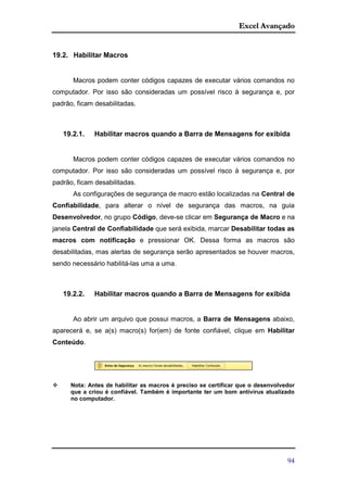 Excel Avançado
94
19.2. Habilitar Macros
Macros podem conter códigos capazes de executar vários comandos no
computador. Por isso são consideradas um possível risco à segurança e, por
padrão, ficam desabilitadas.
19.2.1. Habilitar macros quando a Barra de Mensagens for exibida
Macros podem conter códigos capazes de executar vários comandos no
computador. Por isso são consideradas um possível risco à segurança e, por
padrão, ficam desabilitadas.
As configurações de segurança de macro estão localizadas na Central de
Confiabilidade, para alterar o nível de segurança das macros, na guia
Desenvolvedor, no grupo Código, deve-se clicar em Segurança de Macro e na
janela Central de Confiabilidade que será exibida, marcar Desabilitar todas as
macros com notificação e pressionar OK. Dessa forma as macros são
desabilitadas, mas alertas de segurança serão apresentados se houver macros,
sendo necessário habilitá-las uma a uma.
19.2.2. Habilitar macros quando a Barra de Mensagens for exibida
Ao abrir um arquivo que possui macros, a Barra de Mensagens abaixo,
aparecerá e, se a(s) macro(s) for(em) de fonte confiável, clique em Habilitar
Conteúdo.
 Nota: Antes de habilitar as macros é preciso se certificar que o desenvolvedor
que a criou é confiável. Também é importante ter um bom antivírus atualizado
no computador.
 