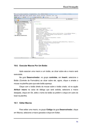 Excel Avançado
96
19.6. Executar Macros Por Um Botão
Após associar uma macro a um botão, ao clicar sobre ele a macro será
executada.
Na guia Desenvolvedor, no grupo controles, em Inserir, selecione o
Botão (Controle de Formulário) ao clicar sobre ele, agora, clique e arraste o
mouse na planilha para que este botão apareça.
Clique com o botão direito do mouse sobre o botão criado, vá na opção
Atribuir macro na caixa de diálogo que será exibida, selecione a macro
desejada, clique em Ok, edite o nome do botão se preferir e clique em outro do
local na planilha.
19.7. Editar Macros
Para editar uma macro, no grupo Código da guia Desenvolvedor, clique
em Macros, selecione a macro gravada e clique em Editar.
 