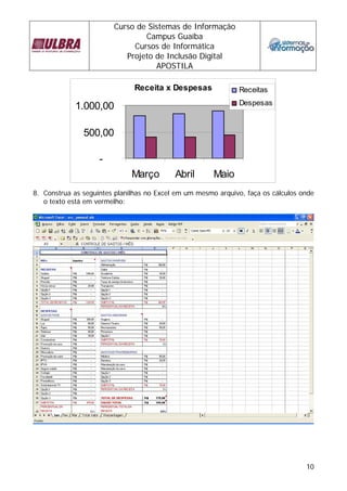 Curso de Sistemas de Informação
                                Campus Guaíba
                             Cursos de Informática
                           Projeto de Inclusão Digital
                                   APOSTILA

                               Receita x Despesas              Receitas
                                                               Despesas
            1.000,00

               500,00

                    -
                              Março        Abril       Maio
8. Construa as seguintes planilhas no Excel em um mesmo arquivo, faça os cálculos onde
   o texto está em vermelho:




                                                                                   10
 