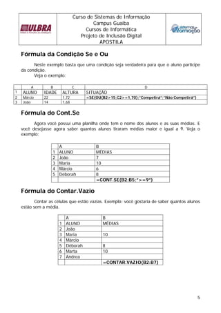 Curso de Sistemas de Informação
                                           Campus Guaíba
                                        Cursos de Informática
                                      Projeto de Inclusão Digital
                                              APOSTILA

    Fórmula da Condição Se e Ou
          Neste exemplo basta que uma condição seja verdadeira para que o aluno participe
    da condição.
          Veja o exemplo:

        A           B              C                               D
1   ALUNO      IDADE        ALTURA      SITUAÇÃO
2   Márcio     22           1,72        =SE(OU(B2>15;C2>=1,70);”Competirá”;”Não Competirá”)
3   João       14           1,68


    Fórmula do Cont.Se
          Agora você possui uma planilha onde tem o nome dos alunos e as suas médias. E
    você desejasse agora saber quantos alunos tiraram médias maior e igual a 9. Veja o
    exemplo:

                        A                   B
                    1   ALUNO               MÉDIAS
                    2   João                7
                    3   Maria               10
                    4   Márcio              6
                    5   Déborah             8
                                            =CONT.SE(B2:B5;”>=9”)

    Fórmula do Contar.Vazio
           Contar as células que estão vazias. Exemplo: você gostaria de saber quantos alunos
    estão sem a média.

                             A                 B
                        1    ALUNO             MÉDIAS
                        2    João
                        3    Maria             10
                        4    Márcio
                        5    Déborah           8
                        6    Marta             10
                        7    Andrea
                                               =CONTAR.VAZIO(B2:B7)




                                                                                              5
 