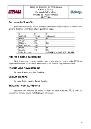 Curso de Sistemas de Informação
                                 Campus Guaíba
                              Cursos de Informática
                            Projeto de Inclusão Digital
                                    APOSTILA

Fórmula do SomaSe
       Soma um intervalo de células mediante uma condição estabelecida. Exemplo: você
gostaria de somar somente as faturas que foram pagas.

             A                 B              C
         1   CLIENTE           VALOR          SITUAÇÃO
         2   Bemol             150            PG
         3   TV Lar            250
         4   MS Casa           350            PG
         5   Otica Avenida     180
         6   Marta             250            PG
         7   Andréa            190            PG
             Valor Recebido                   =SOMASE(C2:C7;”PG”;B2:B7)

Alterar o nome da planilha
      Clicar 2 vezes no nome da planilha, fazer a alteração do nome e teclar ENTER ou
simplesmente com o botão direito do mouse sobre a planilha, clique em renomear.

Inserir uma nova planilha
      No menu Inserir, escolher Planilha.

Excluir planilha
      No menu Editar, escolher Excluir Planilha.

Trabalhar com AutoSoma
      Selecionar um intervalo de células e clicar no ícone AutoSoma     , a soma irá
aparecer na linha ou coluna vazia logo após o intervalo.




                                                                                   6
 