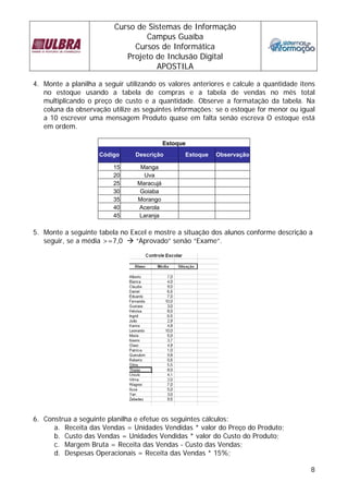 Curso de Sistemas de Informação
                                 Campus Guaíba
                              Cursos de Informática
                            Projeto de Inclusão Digital
                                    APOSTILA

4. Monte a planilha a seguir utilizando os valores anteriores e calcule a quantidade itens
   no estoque usando a tabela de compras e a tabela de vendas no mês total
   multiplicando o preço de custo e a quantidade. Observe a formatação da tabela. Na
   coluna da observação utilize as seguintes informações: se o estoque for menor ou igual
   a 10 escrever uma mensagem Produto quase em falta senão escreva O estoque está
   em ordem.

                                            Estoque
                     Código     Descrição         Estoque   Observação

                         15       Manga
                         20        Uva
                         25      Maracujá
                         30       Goiaba
                         35      Morango
                         40      Acerola
                         45      Laranja

5. Monte a seguinte tabela no Excel e mostre a situação dos alunos conforme descrição a
   seguir, se a média >=7,0    “Aprovado” senão “Exame”.




6. Construa a seguinte planilha e efetue os seguintes cálculos:
      a. Receita das Vendas = Unidades Vendidas * valor do Preço do Produto;
      b. Custo das Vendas = Unidades Vendidas * valor do Custo do Produto;
      c. Margem Bruta = Receita das Vendas - Custo das Vendas;
      d. Despesas Operacionais = Receita das Vendas * 15%;

                                                                                        8
 