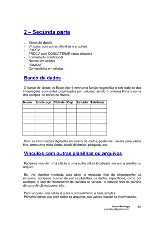 2 – Segunda parte
-   Banco de dados
-   Vínculos com outras planilhas e arquivos
-   PROCV
-   PROCV com CONCATENAR (duas chaves)
-   Formatação condicional
-   Nomes em células
-   SOMASE
-   Comentários em células


Banco de dados
 O banco de dados do Excel não é nenhuma função específica e sim trata-se das
informações constantes organizadas por colunas, sendo a primeira linha o nome
dos campos do banco de dados.

Nome     Endereço Cidade Cep         Estado Telefone




 Com as informações digitadas no banco de dados, podemos usá-las para vários
fins, como uma mala direta, tabela dinâmica, pesquisa, etc.

Vínculos com outras planilhas ou arquivos

Podemos vincular uma célula a uma outra célula localizada em outra planilha ou
arquivo.

Ex.: Na planilha montada para obter o resultado final do desempenho da
empresa, podemos buscar de outras planilhas os dados específicos, como por
exemplo, o total de faturamento da planilha de vendas, o estoque final da planilha
de controle de estoques, etc.

Para vincular uma célula a outra o procedimento é bem simples.
Primeiro temos que abrir todos os arquivos que vamos buscar as informações.

                                                                Josué Santiago   10
                                                        jpsantiago@globo.com
 
