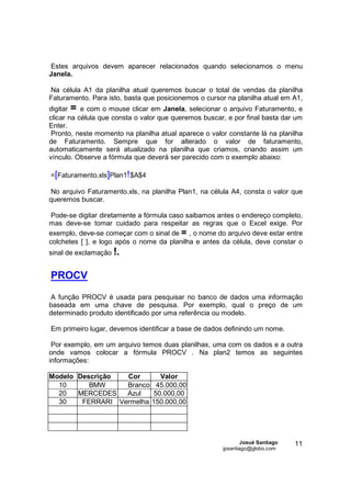 Estes arquivos devem aparecer relacionados quando selecionamos o menu
Janela.

Na célula A1 da planilha atual queremos buscar o total de vendas da planilha
Faturamento. Para isto, basta que posicionemos o cursor na planilha atual em A1,
digitar = e com o mouse clicar em Janela, selecionar o arquivo Faturamento, e
clicar na célula que consta o valor que queremos buscar, e por final basta dar um
Enter.
 Pronto, neste momento na planilha atual aparece o valor constante lá na planilha
de Faturamento. Sempre que for alterado o valor de faturamento,
automaticamente será atualizado na planilha que criamos, criando assim um
vínculo. Observe a fórmula que deverá ser parecido com o exemplo abaixo:

=[Faturamento.xls]Plan1! $A$4

No arquivo Faturamento.xls, na planilha Plan1, na célula A4, consta o valor que
queremos buscar.

 Pode-se digitar diretamente a fórmula caso saibamos antes o endereço completo,
mas deve-se tomar cuidado para respeitar as regras que o Excel exige. Por
exemplo, deve-se começar com o sinal de = , o nome do arquivo deve estar entre
colchetes [ ], e logo após o nome da planilha e antes da célula, deve constar o
sinal de exclamação !.


PROCV

A função PROCV é usada para pesquisar no banco de dados uma informação
baseada em uma chave de pesquisa. Por exemplo, qual o preço de um
determinado produto identificado por uma referência ou modelo.

Em primeiro lugar, devemos identificar a base de dados definindo um nome.

 Por exemplo, em um arquivo temos duas planilhas, uma com os dados e a outra
onde vamos colocar a fórmula PROCV . Na plan2 temos as seguintes
informações:

Modelo Descrição  Cor      Valor
  10      BMW     Branco 45.000,00
  20   MERCEDES   Azul   50.000,00
  30    FERRARI Vermelha 150.000,00




                                                               Josué Santiago   11
                                                       jpsantiago@globo.com
 