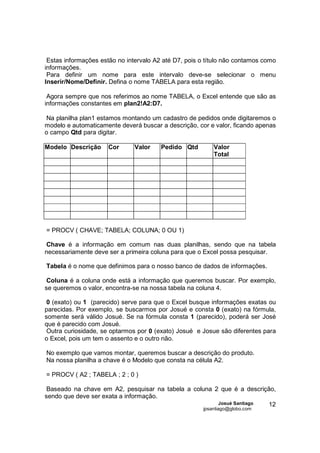 Estas informações estão no intervalo A2 até D7, pois o título não contamos como
informações.
 Para definir um nome para este intervalo deve-se selecionar o menu
Inserir/Nome/Definir. Defina o nome TABELA para esta região.

 Agora sempre que nos referimos ao nome TABELA, o Excel entende que são as
informações constantes em plan2!A2:D7.

Na planilha plan1 estamos montando um cadastro de pedidos onde digitaremos o
modelo e automaticamente deverá buscar a descrição, cor e valor, ficando apenas
o campo Qtd para digitar.

Modelo Descrição      Cor      Valor    Pedido Qtd        Valor
                                                          Total




= PROCV ( CHAVE; TABELA; COLUNA; 0 OU 1)

Chave é a informação em comum nas duas planilhas, sendo que na tabela
necessariamente deve ser a primeira coluna para que o Excel possa pesquisar.

Tabela é o nome que definimos para o nosso banco de dados de informações.

 Coluna é a coluna onde está a informação que queremos buscar. Por exemplo,
se queremos o valor, encontra-se na nossa tabela na coluna 4.

 0 (exato) ou 1 (parecido) serve para que o Excel busque informações exatas ou
parecidas. Por exemplo, se buscarmos por Josué e consta 0 (exato) na fórmula,
somente será válido Josué. Se na fórmula consta 1 (parecido), poderá ser José
que é parecido com Josué.
 Outra curiosidade, se optarmos por 0 (exato) Josué e Josue são diferentes para
o Excel, pois um tem o assento e o outro não.

No exemplo que vamos montar, queremos buscar a descrição do produto.
Na nossa planilha a chave é o Modelo que consta na célula A2.

= PROCV ( A2 ; TABELA ; 2 ; 0 )

 Baseado na chave em A2, pesquisar na tabela a coluna 2 que é a descrição,
sendo que deve ser exata a informação.
                                                       Josué Santiago   12
                                                      jpsantiago@globo.com
 