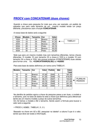 PROCV com CONCATENAR (duas chaves)
 Quando a chave para pesquisa for mais que uma, por exemplo, um pedido de
calçados que para cada tamanho de um mesmo modelo existe um preço
diferente, precisamos usar a função CONCATENAR .

A nossa base de dados será a seguinte:

  Chave    Modelo     Tamanho    Cor         Valor
   1033      10          33      Branco      37,50
   1034      10          34      Preto       41,20                   TABELA1
   2033      20          33      Branco      38,41
   2034      20          34      Preto       45,74
   3033      30          33      Branco      50,25
   3034      30          34      Preto       55,00

 Note que para um mesmo modelo mas com tamanhos diferentes, temos chaves
diferentes. O modelo 10 com tamanho 33 a chave é 1033 e o modelo 10 com
tamanho 34 a chave é 1034. Isto porque juntamos (CONCATENAR) duas células
para formar uma. Ex.: =CONCATENAR(A2;B2) ou =A2&B2

Para esta base de dados definimos um nome como TABELA1.

Modelo    Tamanho Cor             Valor Pedido       Qtd            Valor
                                                                    Total
   10         33      Branco      37,50    2545      5             187,50
   10         34      Preto       41,20    2546      15            618,00
   20         33      Branco      38,41    2547      4             153,64          PLANILHA
   20         34      Preto       45,74    2548      9             411,66          PEDIDOS
   30         33      Branco      50,25    2549      6             301,50
   30         34      Preto       55,00    2550      7             385,00



 Na planilha de pedidos agora a chave de pesquisa passa a ser duas, o modelo e
o tamanho, pois na base de dados foi esta a chave que definimos para diferenciar
dentro de um mesmo modelo o preço de outros tamanhos.
 Em A2 temos o modelo e B2 o tamanho. Sendo assim a fórmula para buscar o
valor será a seguinte:

= PROCV ( A2&B2 ; TABELA1; 5 ; 0 )

 Baseado na chave em A2 e B2, pesquisar na tabela1 a coluna 5 que é o valor,
sendo que deve ser exata a informação.

                                                                  Josué Santiago     13
                                                          jpsantiago@globo.com
 