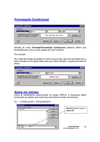 Formatação Condicional




 Através do menu Formatar/Formatação Condicional podemos definir uma
formatação para uma ou mais células com até 3 critérios.

Por exemplo:

 Se a data de entrega do pedido for menor do que hoje, deve ser formatado com a
fonte vermelha e em negrito itálico para que chame atenção o pedido que está em
atraso.




Nome em células
Como já comentamos anteriormente na função PROCV, é importante definir
nomes para as células, pois assim fica mais fácil de montar uma fórmula.

Ex.: = TOTALJULHO + TOTALAGOSTO


                                                         Referência do nome à
                                                         célula B2




                                                              Josué Santiago   14
                                                      jpsantiago@globo.com
 