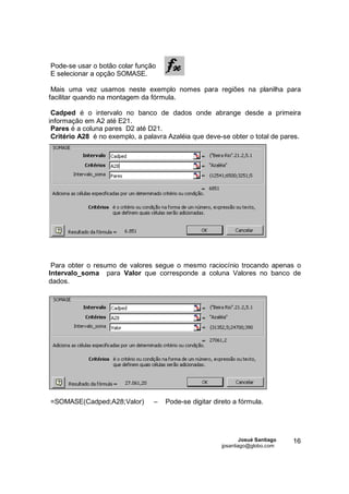 Pode-se usar o botão colar função
E selecionar a opção SOMASE.

 Mais uma vez usamos neste exemplo nomes para regiões na planilha para
facilitar quando na montagem da fórmula.

 Cadped é o intervalo no banco de dados onde abrange desde a primeira
informação em A2 até E21.
 Pares é a coluna pares D2 até D21.
 Critério A28 é no exemplo, a palavra Azaléia que deve-se obter o total de pares.




 Para obter o resumo de valores segue o mesmo raciocínio trocando apenas o
Intervalo_soma para Valor que corresponde a coluna Valores no banco de
dados.




=SOMASE(Cadped;A28;Valor)        –   Pode-se digitar direto a fórmula.




                                                               Josué Santiago   16
                                                       jpsantiago@globo.com
 