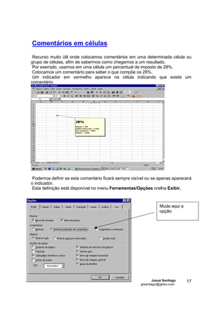 Comentários em células
 Recurso muito útil onde colocamos comentários em uma determinada célula ou
grupo de células, afim de sabermos como chegamos a um resultado.
 Por exemplo, usamos em uma célula um percentual de imposto de 28%.
 Colocamos um comentário para saber o que compõe os 28%.
 Um indicador em vermelho aparece na célula indicando que existe um
comentário.




Podemos definir se este comentário ficará sempre visível ou se apenas aparecerá
o indicador.
Esta definição está disponível no menu Ferramentas/Opções orelha Exibir.



                                                                 Mude aqui a
                                                                 opção




                                                              Josué Santiago   17
                                                      jpsantiago@globo.com
 
