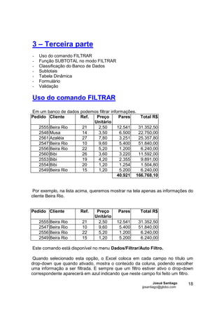 3 – Terceira parte
-   Uso do comando FILTRAR
-   Função SUBTOTAL no modo FILTRAR
-   Classificação do Banco de Dados
-   Subtotais
-   Tabela Dinâmica
-   Formulário
-   Validação

Uso do comando FILTRAR

Em um banco de dados podemos filtrar informações.
Pedido Cliente       Ref.  Preço          Pares    Total R$
                          Unitário
   2555 Beira Rio     21    2,50         12.541   31.352,50
   2548 Musa          14    3,50          6.500   22.750,00
   2561 Azaléia       27    7,80          3.251   25.357,80
   2547 Beira Rio     10    9,60          5.400   51.840,00
   2556 Beira Rio     22    5,20          1.200    6.240,00
   2560 Bibi          26    3,60          3.220   11.592,00
   2553 Bibi          19    4,20          2.355    9.891,00
   2554 Bibi          20    1,20          1.254    1.504,80
   2549 Beira Rio     15    1,20          5.200    6.240,00
                                         40.921 166.768,10


 Por exemplo, na lista acima, queremos mostrar na tela apenas as informações do
cliente Beira Rio.


Pedido Cliente          Ref.    Preço     Pares      Total R$
                               Unitário
    2555 Beira Rio      21       2,50     12.541    31.352,50
    2547 Beira Rio      10       9,60      5.400    51.840,00
    2556 Beira Rio      22       5,20      1.200     6.240,00
    2549 Beira Rio      15       1,20      5.200     6.240,00

Este comando está disponível no menu Dados/Filtrar/Auto Filtro.

 Quando selecionado esta opção, o Excel coloca em cada campo no título um
drop-down que quando ativado, mostra o conteúdo da coluna, podendo escolher
uma informação a ser filtrada. E sempre que um filtro estiver ativo o drop-down
correspondente aparecerá em azul indicando que neste campo foi feito um filtro.

                                                              Josué Santiago   18
                                                      jpsantiago@globo.com
 