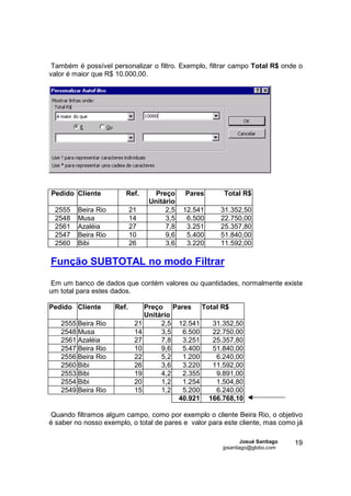 Também é possível personalizar o filtro. Exemplo, filtrar campo Total R$ onde o
valor é maior que R$ 10.000,00.




Pedido Cliente          Ref.       Preço    Pares      Total R$
                                 Unitário
 2555    Beira Rio          21        2,5   12.541    31.352,50
 2548    Musa               14        3,5    6.500    22.750,00
 2561    Azaléia            27        7,8    3.251    25.357,80
 2547    Beira Rio          10        9,6    5.400    51.840,00
 2560    Bibi               26        3,6    3.220    11.592,00

Função SUBTOTAL no modo Filtrar

Em um banco de dados que contém valores ou quantidades, normalmente existe
um total para estes dados.

Pedido Cliente       Ref.       Preço Pares     Total R$
                                Unitário
   2555 Beira Rio            21      2,5 12.541    31.352,50
   2548 Musa                 14      3,5  6.500    22.750,00
   2561 Azaléia              27      7,8  3.251    25.357,80
   2547 Beira Rio            10      9,6  5.400    51.840,00
   2556 Beira Rio            22      5,2  1.200     6.240,00
   2560 Bibi                 26      3,6  3.220    11.592,00
   2553 Bibi                 19      4,2  2.355     9.891,00
   2554 Bibi                 20      1,2  1.254     1.504,80
   2549 Beira Rio            15      1,2  5.200     6.240,00
                                         40.921 166.768,10

Quando filtramos algum campo, como por exemplo o cliente Beira Rio, o objetivo
é saber no nosso exemplo, o total de pares e valor para este cliente, mas como já

                                                               Josué Santiago   19
                                                       jpsantiago@globo.com
 