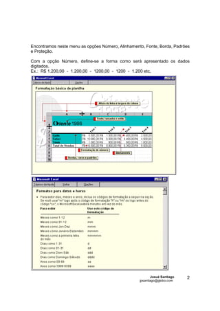 Encontramos neste menu as opções Número, Alinhamento, Fonte, Borda, Padrões
e Proteção.

Com a opção Número, define-se a forma como será apresentado os dados
digitados.
Ex.: R$ 1.200,00 - 1.200,00 - 1200,00 - 1200 - 1.200 etc,




                                                           Josué Santiago   2
                                                   jpsantiago@globo.com
 