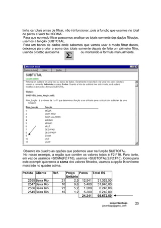 tinha os totais antes de filtrar, não irá funcionar, pois a função que usamos no total
de pares e valor foi =SOMA.
 Para que no modo filtrar possamos analisar os totais somente dos dados filtrados,
usamos a função SUBTOTAL.
 Para um banco de dados onde sabemos que vamos usar o modo filtrar dados,
deixamos para criar a soma dos totais somente depois de feito um primeiro filtro,
usando o botão autosoma                      ou montando a fórmula manualmente.




Observe no quadro as opções que podemos usar na função SUBTOTAL.
No nosso exemplo, a região que contém os valores totais é F2:F10. Para tanto,
em vez de usarmos =SOMA(F2:F10), usamos =SUBTOTAL(9,F2:F10). Como para
este exemplo queremos a soma dos valores filtrados, usamos a opção 9 conforme
mostrado no quadro acima.

Pedido Cliente        Ref.      Preço Pares     Total R$
                                Unitário
    2555 Beira Rio           21      2,5 12.541    31.352,50
    2547 Beira Rio           10      9,6  5.400    51.840,00
    2556 Beira Rio           22      5,2  1.200     6.240,00
    2549 Beira Rio           15      1,2  5.200     6.240,00
                                         24.341    95.672,50

                                                                  Josué Santiago   20
                                                          jpsantiago@globo.com
 