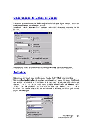 Classificação do Banco de Dados
É comum que um banco de dados seja classificado por algum campo, como por
exemplo em ordem crescente de cliente.
No menu Dados/Classificação, pode-se classificar um banco de dados em até
3 níveis.




No exemplo acima estamos classificando por Cliente de modo crescente.

Subtotais

 Não vamos confundir esta opção com a função SUBTOTAL no modo filtrar.
 No menu Dados/Subtotais é possível subtotalizar um banco de dados desde que
este esteja classificado corretamente. Por exemplo, se vamos subtotalizar por
cliente, o banco de dados deve estar primeiro classificado por cliente, caso
contrário não irá funcionar. Se fizer um Subtotal por cliente, quando o Excel
encontrar um cliente diferente, ele subtotaliza o anterior, e assim por diante.
Vejamos o exemplo:




                                                              Josué Santiago   21
                                                      jpsantiago@globo.com
 