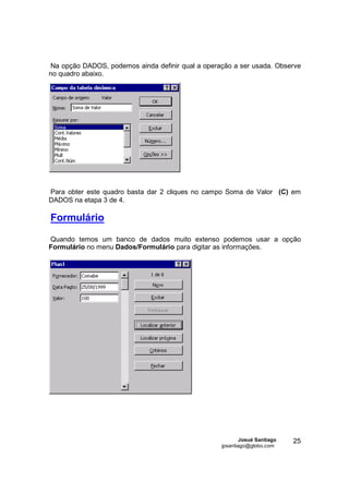 Na opção DADOS, podemos ainda definir qual a operação a ser usada. Observe
no quadro abaixo.




Para obter este quadro basta dar 2 cliques no campo Soma de Valor (C) em
DADOS na etapa 3 de 4.

Formulário

Quando temos um banco de dados muito extenso podemos usar a opção
Formulário no menu Dados/Formulário para digitar as informações.




                                                          Josué Santiago   25
                                                  jpsantiago@globo.com
 