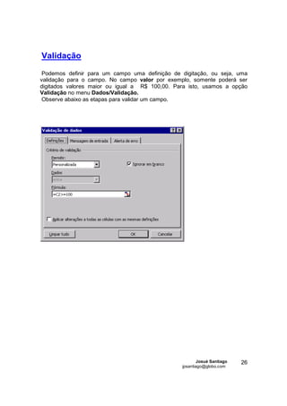 Validação
 Podemos definir para um campo uma definição de digitação, ou seja, uma
validação para o campo. No campo valor por exemplo, somente poderá ser
digitados valores maior ou igual a R$ 100,00. Para isto, usamos a opção
Validação no menu Dados/Validação.
 Observe abaixo as etapas para validar um campo.




                                                        Josué Santiago   26
                                                jpsantiago@globo.com
 