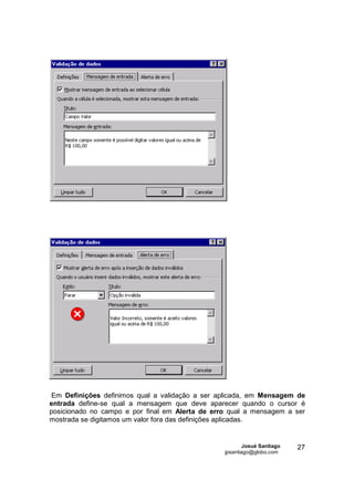 Em Definições definimos qual a validação a ser aplicada, em Mensagem de
entrada define-se qual a mensagem que deve aparecer quando o cursor é
posicionado no campo e por final em Alerta de erro qual a mensagem a ser
mostrada se digitamos um valor fora das definições aplicadas.


                                                         Josué Santiago   27
                                                 jpsantiago@globo.com
 