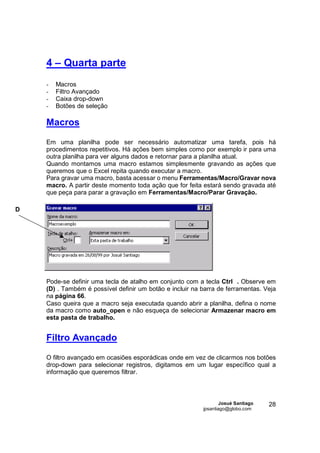 4 – Quarta parte
    -   Macros
    -   Filtro Avançado
    -   Caixa drop-down
    -   Botões de seleção

    Macros

    Em uma planilha pode ser necessário automatizar uma tarefa, pois há
    procedimentos repetitivos. Há ações bem simples como por exemplo ir para uma
    outra planilha para ver alguns dados e retornar para a planilha atual.
    Quando montamos uma macro estamos simplesmente gravando as ações que
    queremos que o Excel repita quando executar a macro.
    Para gravar uma macro, basta acessar o menu Ferramentas/Macro/Gravar nova
    macro. A partir deste momento toda ação que for feita estará sendo gravada até
    que peça para parar a gravação em Ferramentas/Macro/Parar Gravação.

D




    Pode-se definir uma tecla de atalho em conjunto com a tecla Ctrl . Observe em
    (D) . Também é possível definir um botão e incluir na barra de ferramentas. Veja
    na página 66.
    Caso queira que a macro seja executada quando abrir a planilha, defina o nome
    da macro como auto_open e não esqueça de selecionar Armazenar macro em
    esta pasta de trabalho.


    Filtro Avançado

    O filtro avançado em ocasiões esporádicas onde em vez de clicarmos nos botões
    drop-down para selecionar registros, digitamos em um lugar específico qual a
    informação que queremos filtrar.



                                                                  Josué Santiago   28
                                                          jpsantiago@globo.com
 