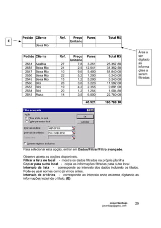 Pedido Cliente          Ref.     Preço     Pares          Total R$
E                                  Unitário
            Beira Rio

                                                                                   Área a
    Pedido Cliente          Ref.     Preço     Pares          Total R$             ser
                                   Unitário                                        digitado
     2561   Azaléia          27         7,8    3.251         25.357,80             as
     2555   Beira Rio        21         2,5   12.541         31.352,50             informa
     2547   Beira Rio        10         9,6    5.400         51.840,00             ções a
     2556   Beira Rio        22         5,2    1.200          6.240,00             serem
                                                                                   filtradas
     2549   Beira Rio        15         1,2    5.200          6.240,00
     2560   Bibi             26         3,6    3.220         11.592,00
     2553   Bibi             19         4,2    2.355          9.891,00
     2554   Bibi             20         1,2    1.254          1.504,80
     2548   Musa             14         3,5    6.500         22.750,00

                                              40.921       166.768,10




    Para selecionar esta opção, entrar em Dados/Filtrar/Filtro avançado.

    Observe acima as opções disponíveis.
    Filtrar a lista no local - mostra os dados filtrados na própria planilha
    Copiar para outro local - copia as informações filtradas para outro local
    Intervalo da lista - corresponde ao intervalo dos dados incluindo os títulos.
    Pode-se usar nomes como já vimos antes.
    Intervalo de critérios - corresponde ao intervalo onde estamos digitando as
    informações incluindo o título. (E)




                                                                 Josué Santiago   29
                                                         jpsantiago@globo.com
 
