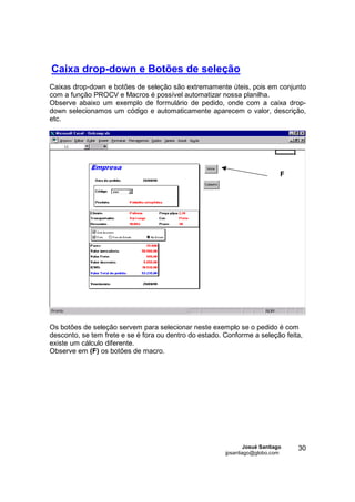 Caixa drop-down e Botões de seleção
Caixas drop-down e botões de seleção são extremamente úteis, pois em conjunto
com a função PROCV e Macros é possível automatizar nossa planilha.
Observe abaixo um exemplo de formulário de pedido, onde com a caixa drop-
down selecionamos um código e automaticamente aparecem o valor, descrição,
etc.




                                                                             F




Os botões de seleção servem para selecionar neste exemplo se o pedido é com
desconto, se tem frete e se é fora ou dentro do estado. Conforme a seleção feita,
existe um cálculo diferente.
Observe em (F) os botões de macro.




                                                                Josué Santiago   30
                                                        jpsantiago@globo.com
 