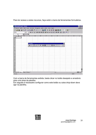 Para ter acesso a estes recursos, faça exibir a barra de ferramentas formulários.




Com a barra de ferramentas exibida, basta clicar no botão desejado e arrastá-lo
para uma área da planilha.
Em seguida é necessário configurar como este botão ou caixa drop-down deve
agir na planilha.




                                                                Josué Santiago    31
                                                        jpsantiago@globo.com
 