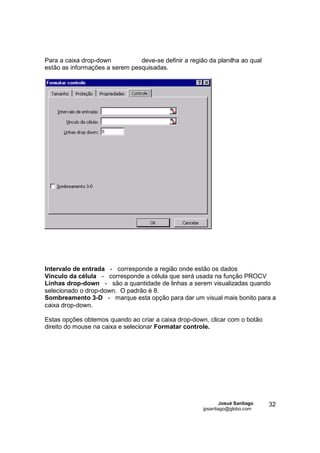 Para a caixa drop-down          deve-se definir a região da planilha ao qual
estão as informações a serem pesquisadas.




Intervalo de entrada - corresponde a região onde estão os dados
Vínculo da célula - corresponde a célula que será usada na função PROCV
Linhas drop-down - são a quantidade de linhas a serem visualizadas quando
selecionado o drop-down. O padrão é 8.
Sombreamento 3-D - marque esta opção para dar um visual mais bonito para a
caixa drop-down.

Estas opções obtemos quando ao criar a caixa drop-down, clicar com o botão
direito do mouse na caixa e selecionar Formatar controle.




                                                               Josué Santiago   32
                                                       jpsantiago@globo.com
 