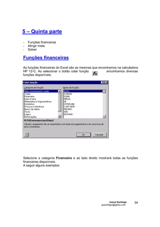 5 – Quinta parte
-   Funções financeiras
-   Atingir meta
-   Solver

Funções financeiras

As funções financeiras do Excel são as mesmas que encontramos na calculadora
HP 12-C. Ao selecionar o botão colar função            encontramos diversas
funções disponíveis.




Selecione a categoria Financeira e ao lado direito mostrará todas as funções
financeiras disponíveis.
A seguir alguns exemplos:




                                                           Josué Santiago   34
                                                   jpsantiago@globo.com
 
