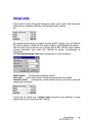 Atingir meta
Esta função é muito útil quando desejamos saber qual o valor inicial ideal para
obtermos um resultado já definido, considerando vários critérios.
Ex.:

Salário Nominal   1.200,00
INSS                 96,00
IRRF                120,00
Líquido             984,00

No exemplo acima temos um salário nominal de R$ 1.200,00, com um INSS de
8% sobre o salário e o IRRF de 10% sobre o salário, resta R$ 984,00 de líquido.
Mas no nosso caso queremos que o líquido seja de R$ 1.200,00. Qual o salário
nominal necessário para obter R$ 1.200,00 de líquido, considerando os
descontos?
Em Ferramentas/Atingir meta está a solução para o nosso problema.




Definir célula - corresponde a célula do Líquido
Para valor - será o valor de R$ 1.200,00 que queremos como líquido
Variando célula - corresponde a célula salário nominal, pois é ela o ponto de
partida para as demais.

Salário Nominal   1.463,41
INSS                117,07
IRRF                146,34
Líquido           1.200,00

Acima está os valores que o Atingir metas encontrou para satisfazer o nosso
objetivo que é de um líquido de R$ 1.200,00.




                                                              Josué Santiago   36
                                                      jpsantiago@globo.com
 